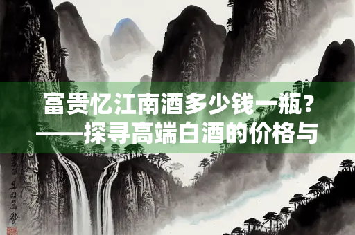 富贵忆江南酒多少钱一瓶？——探寻高端白酒的价格与价值