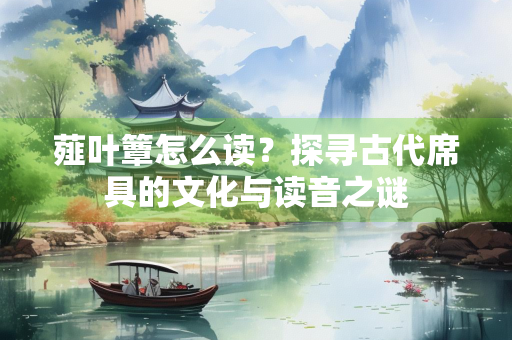 薤叶簟怎么读？探寻古代席具的文化与读音之谜