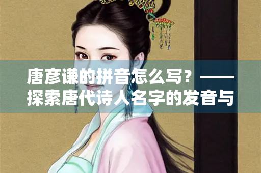 唐彦谦的拼音怎么写？——探索唐代诗人名字的发音与文化内涵