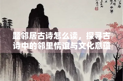题邻居古诗怎么读，探寻古诗中的邻里情谊与文化意蕴