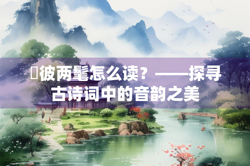 髧彼两髦怎么读？——探寻古诗词中的音韵之美