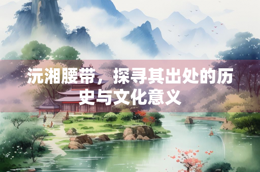 沅湘腰带，探寻其出处的历史与文化意义