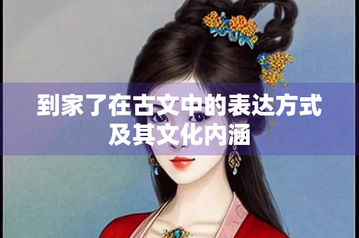 到家了在古文中的表达方式及其文化内涵