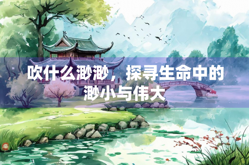 吹什么渺渺，探寻生命中的渺小与伟大