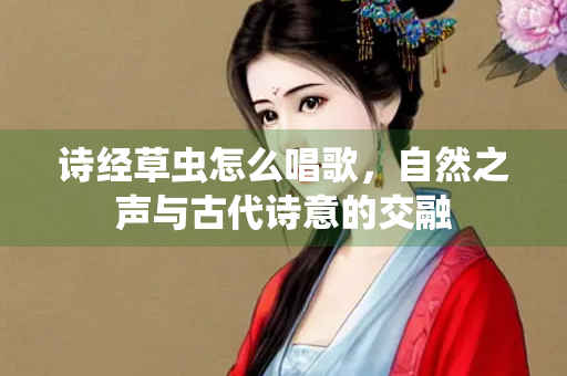 诗经草虫怎么唱歌，自然之声与古代诗意的交融