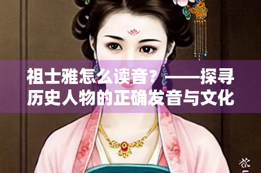 祖士雅怎么读音？——探寻历史人物的正确发音与文化内涵