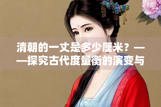 清朝的一丈是多少厘米？——探究古代度量衡的演变与现代换算