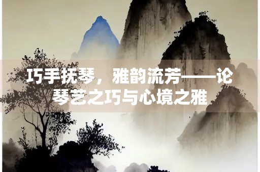 巧手抚琴，雅韵流芳——论琴艺之巧与心境之雅