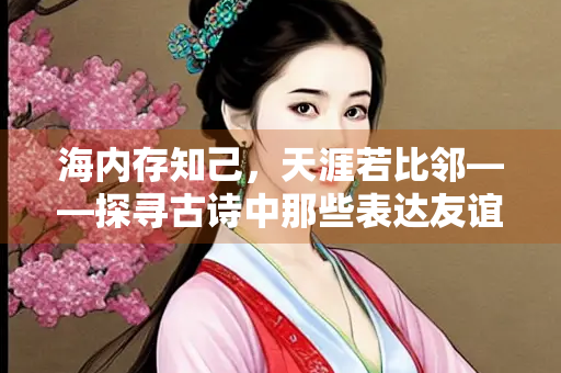 海内存知己，天涯若比邻——探寻古诗中那些表达友谊的经典诗句