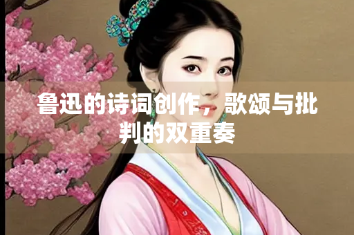 鲁迅的诗词创作，歌颂与批判的双重奏