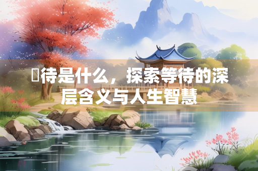 祇待是什么，探索等待的深层含义与人生智慧
