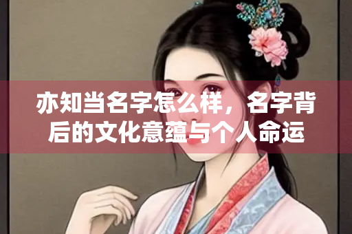 亦知当名字怎么样，名字背后的文化意蕴与个人命运