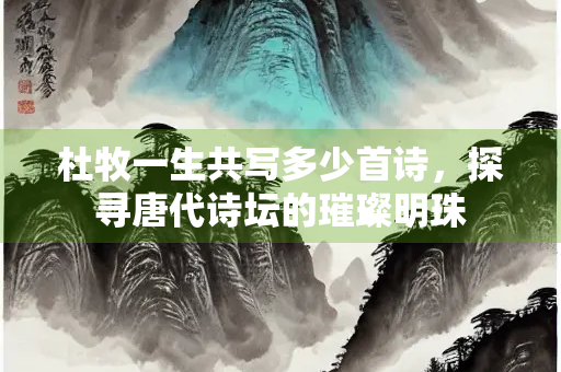 杜牧一生共写多少首诗，探寻唐代诗坛的璀璨明珠