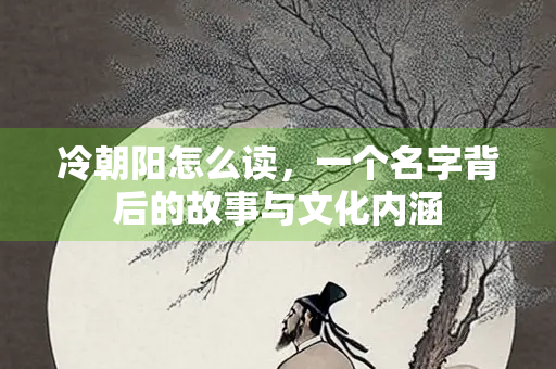 冷朝阳怎么读，一个名字背后的故事与文化内涵