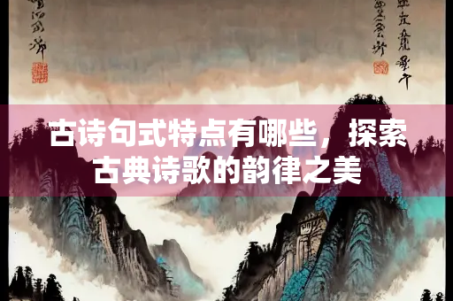 古诗句式特点有哪些，探索古典诗歌的韵律之美