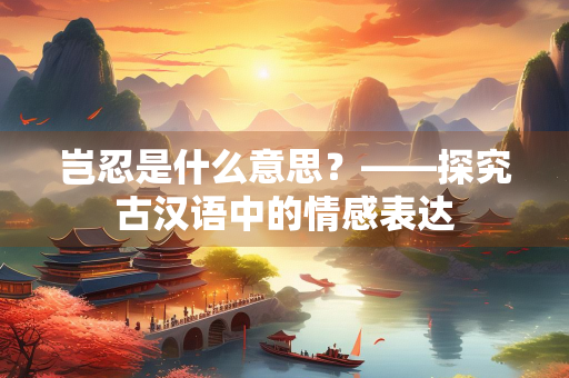 岂忍是什么意思？——探究古汉语中的情感表达