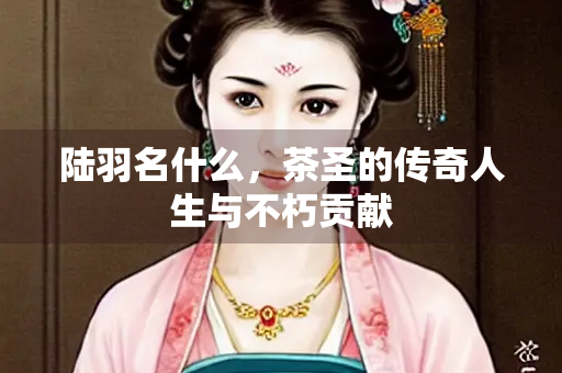 陆羽名什么，茶圣的传奇人生与不朽贡献