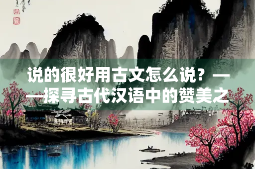说的很好用古文怎么说?——探寻古代汉语中的赞美之词 说的很好用古文怎么说?——探寻古代汉语中的赞美之词