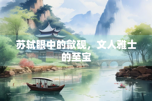 苏轼眼中的歙砚,文人雅士的至宝 苏轼眼中的歙砚,文人雅士的至宝