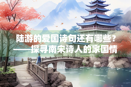 陆游的爱国诗句还有哪些？——探寻南宋诗人的家国情怀
