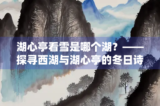 湖心亭看雪是哪个湖？——探寻西湖与湖心亭的冬日诗意