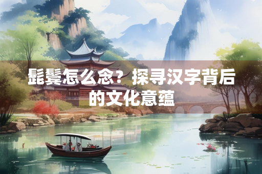 髭鬓怎么念？探寻汉字背后的文化意蕴