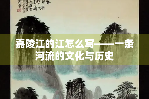 嘉陵江的江怎么写——一条河流的文化与历史 嘉陵江的江怎么写——一条河流的文化与历史