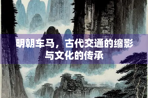 明朝车马，古代交通的缩影与文化的传承