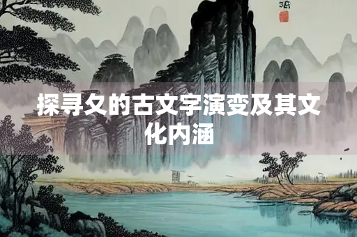 探寻夂的古文字演变及其文化内涵