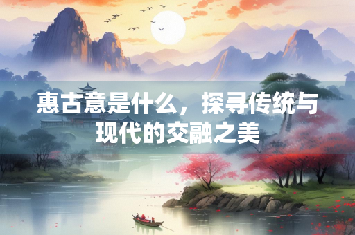 惠古意是什么，探寻传统与现代的交融之美