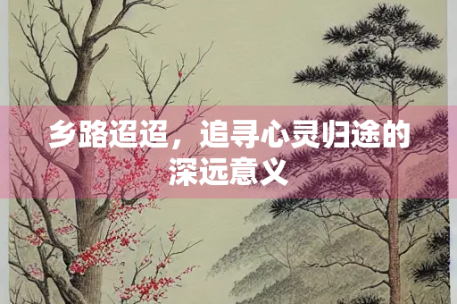 乡路迢迢,追寻心灵归途的深远意义 乡路迢迢,追寻心灵归途的深远意义