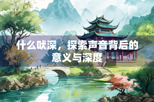 什么吠深，探索声音背后的意义与深度