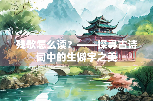 残欹怎么读？——探寻古诗词中的生僻字之美