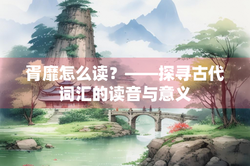 胥靡怎么读?——探寻古代词汇的读音与意义 胥靡怎么读?——探寻古代词汇的读音与意义