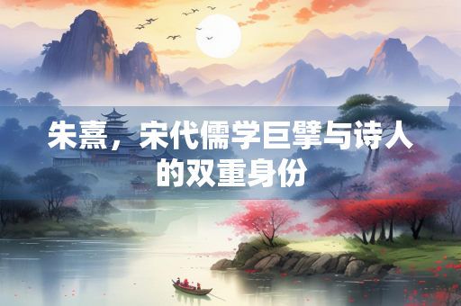 朱熹，宋代儒学巨擘与诗人的双重身份