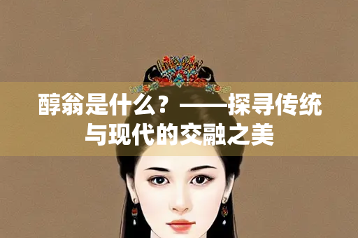 醇翁是什么？——探寻传统与现代的交融之美
