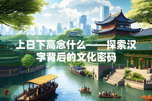 上日下高念什么——探索汉字背后的文化密码