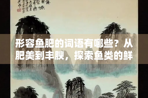 形容鱼肥的词语有哪些？从肥美到丰腴，探索鱼类的鲜美之词