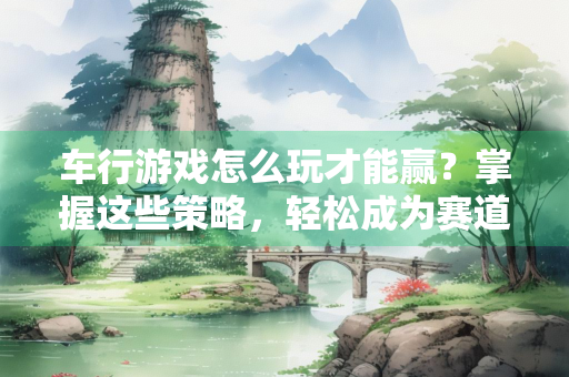 车行游戏怎么玩才能赢？掌握这些策略，轻松成为赛道之王！