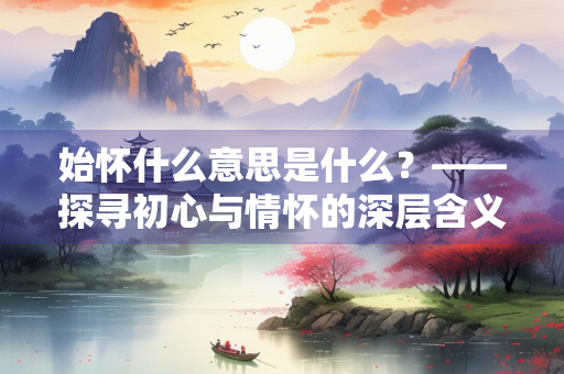 始怀什么意思是什么？——探寻初心与情怀的深层含义