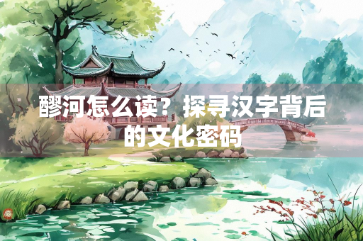 醪河怎么读？探寻汉字背后的文化密码