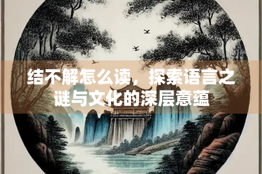 结不解怎么读，探索语言之谜与文化的深层意蕴