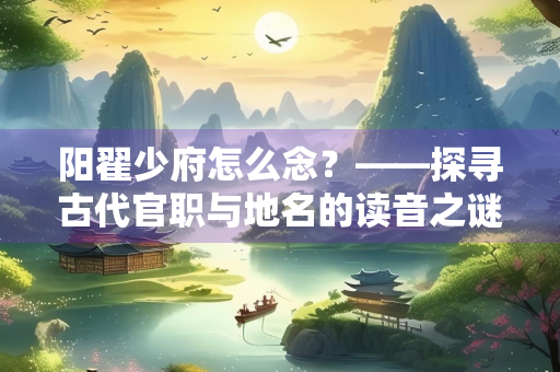 阳翟少府怎么念？——探寻古代官职与地名的读音之谜