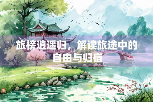 旅榜逍遥归，解读旅途中的自由与归宿