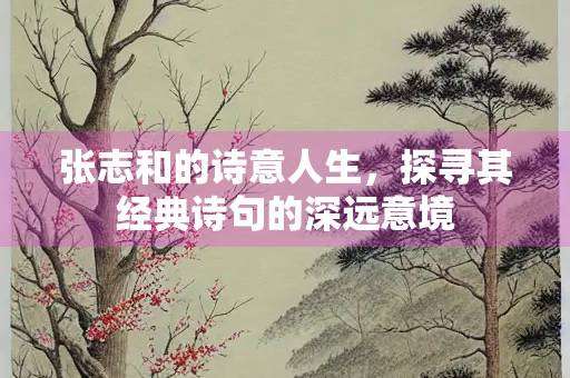张志和的诗意人生，探寻其经典诗句的深远意境