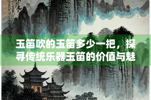 玉笛吹的玉笛多少一把，探寻传统乐器玉笛的价值与魅力