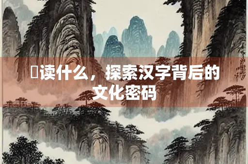 靿读什么，探索汉字背后的文化密码