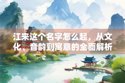 江来这个名字怎么起，从文化、音韵到寓意的全面解析