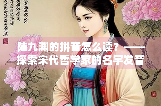 陆九渊的拼音怎么读？——探索宋代哲学家的名字发音与文化内涵