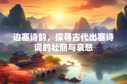 边塞诗韵，探寻古代出塞诗词的壮丽与哀愁